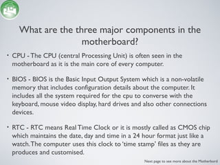 What are the three major components in the
motherboard?
• CPU - The CPU (central Processing Unit) is often seen in the
motherboard as it is the main core of every computer.
• BIOS - BIOS is the Basic Input Output System which is a non-volatile
memory that includes configuration details about the computer. It
includes all the system required for the cpu to converse with the
keyboard, mouse video display, hard drives and also other connections
devices.
• RTC - RTC means Real Time Clock or it is mostly called as CMOS chip
which maintains the date, day and time in a 24 hour format just like a
watch.The computer uses this clock to ‘time stamp’ files as they are
produces and customised.
Next page to see more about the Motherbord
 