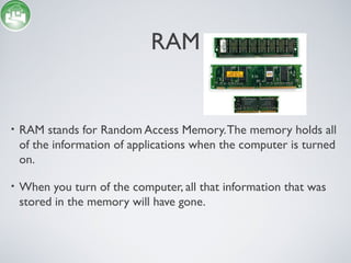 RAM
• RAM stands for Random Access Memory.The memory holds all
of the information of applications when the computer is turned
on.
• When you turn of the computer, all that information that was
stored in the memory will have gone.
 