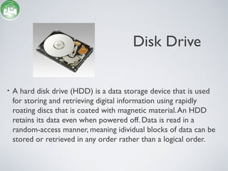 Disk Drive
• A hard disk drive (HDD) is a data storage device that is used
for storing and retrieving digital information using rapidly
roating discs that is coated with magnetic material.An HDD
retains its data even when powered off. Data is read in a
random-access manner, meaning idividual blocks of data can be
stored or retrieved in any order rather than a logical order.
 