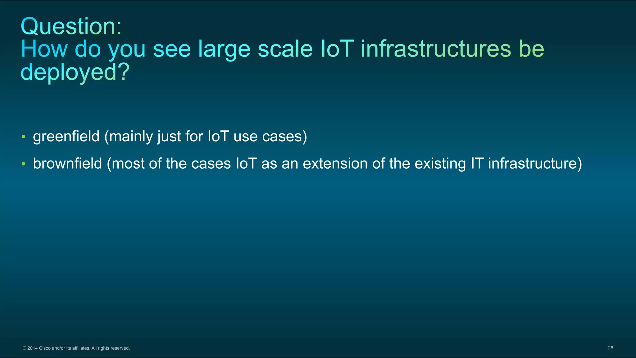 © 2014 Cisco and/or its affiliates. All rights reserved. 26
•  greenfield (mainly just for IoT use cases)
•  brownfield (most of the cases IoT as an extension of the existing IT infrastructure)
 