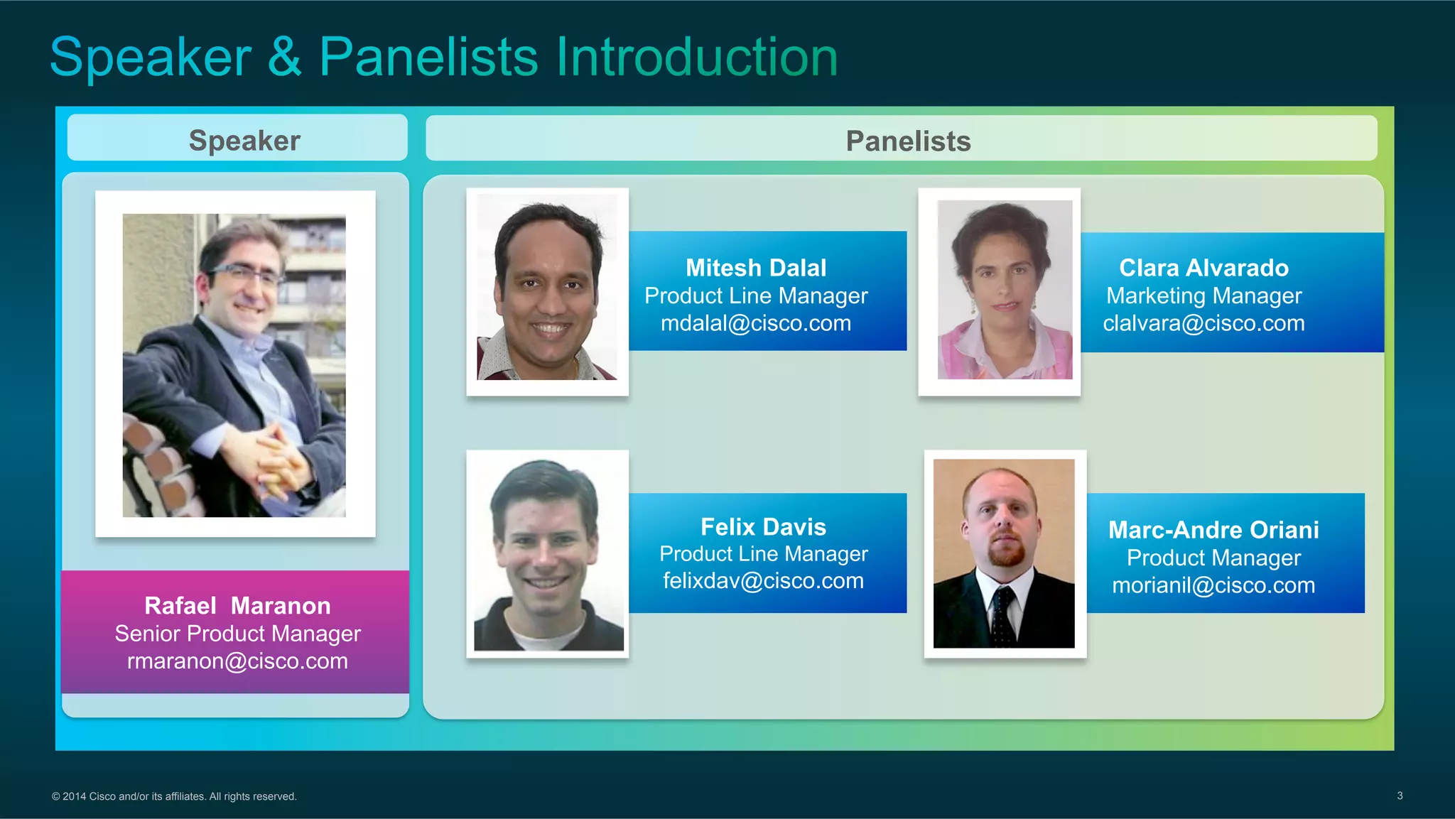 © 2014 Cisco and/or its affiliates. All rights reserved. 3
PanelistsSpeaker
Rafael Maranon
Senior Product Manager
rmaranon@cisco.com
Clara Alvarado
Marketing Manager
clalvara@cisco.com
Mitesh Dalal
Product Line Manager
mdalal@cisco.com
Felix Davis
Product Line Manager
felixdav@cisco.com
Marc-Andre Oriani
Product Manager
morianil@cisco.com
 