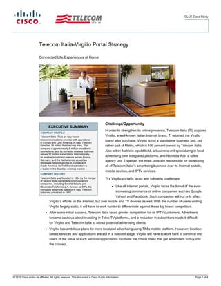 CLUE Case Study




                        Telecom Italia-Virgilio Portal Strategy

                        Connected Life Experiences at Home




                                                                                      Challenge/Opportunity
                                  EXECUTIVE SUMMARY
                                                                                      In order to strengthen its online presence, Telecom Italia (TI) acquired
                         COMPANY PROFILE
                         Telecom Italia (TI) is an Italy-based                        Virgilio, a well-known Italian Internet brand. TI retained the Virgilio
                         telecommunications provider with operations                  brand after purchase. Virgilio is not a standalone business unit, but
                         in Europe and Latin America. In Italy, Telecom
                         Italia has 16 million fixed access lines. The                rather part of Matrix, which is 100 percent owned by Telecom Italia.
                         company supports nearly 9 million broadband
                         connections, and its domestic wireless business              Also within Matrix is iopubblicità, a business unit specializing in local
                         serves 32 million subscribers. Internationally,
                         its wireline broadband network serves France,                advertising over integrated platforms, and Niumidia Adv, a sales
                         Germany, and the Netherlands, as well as                     agency unit. Together, the three units are responsible for developing
                         wholesale network access in Europe and
                         South America. Its TIM Brasil subsidiary is                  all of Telecom Italia’s advertising business over its Internet portals,
                         a leader in the Brazilian wireless market.
                                                                                      mobile devices, and IPTV services.
                         COMPANY HISTORY
                         Telecom Italia was founded in 1994 by the merger             TI’s Virgilio portal is faced with following challenges:
                         of several state-owned telecommunications
                         companies, including Società Italiana per
                         l’Esercizio Telefonico p.A. (known as SIP), the                    ●   Like all Internet portals, Virgilio faces the threat of the ever-
                         monopoly telephone operator in Italy. Telecom
                         Italia was privatized in 1997.                                         increasing dominance of online companies such as Google,
                                                                                                Yahoo! and Facebook. Such companies will not only affect
                                  Virgilio’s efforts on the Internet, but over mobile and TV devices as well. With the number of users visiting
                                  Virgilio largely static, it will have to work harder to differentiate against these big brand competitors.
                              ●   After some initial success, Telecom Italia faced greater competition for its IPTV customers. Advertisers
                                  became cautious about investing in Telco TV platforms, and a reduction in subscribers made it difficult
                                  for Virgilio and Telecom Italia to attract potential advertising clients.
                              ●   Virgilio has ambitious plans for more localized advertising using TIM’s mobile platform. However, location-
                                  based services and applications are still in a nascent stage. Virgilio will have to work hard to convince end
                                  users of the value of such services/applications to create the critical mass that get advertisers to buy into
                                  the concept.




© 2010 Cisco and/or its affiliates. All rights reserved. This document is Cisco Public Information.                                                         Page 1 of 4
 