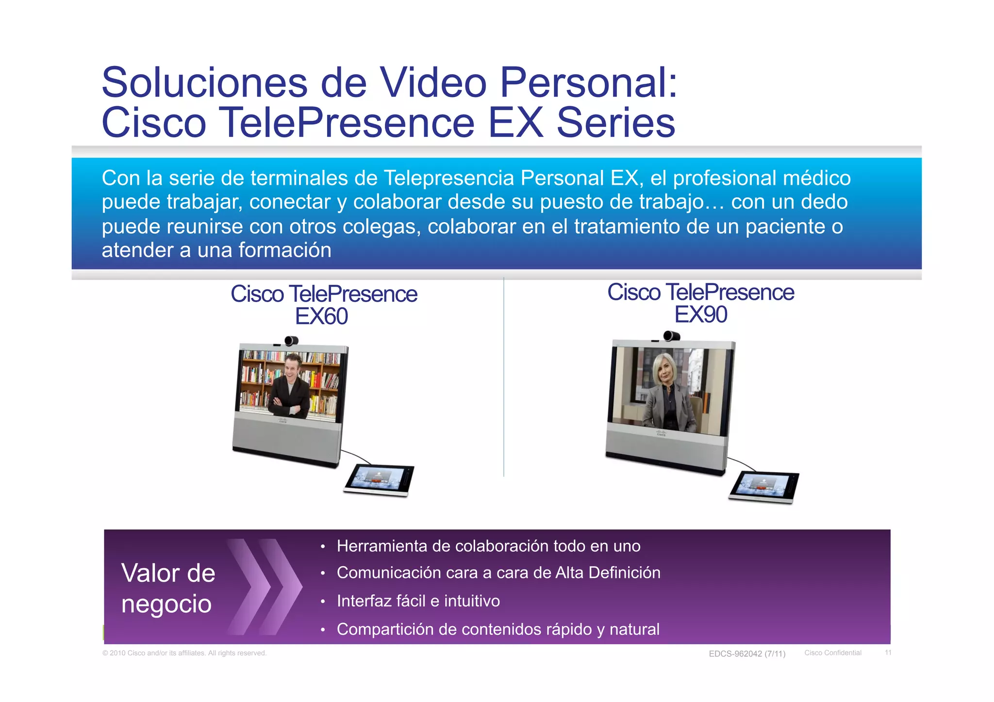 Soluciones de Video Personal:
Cisco TelePresence EX Series
Con la serie de terminales de Telepresencia Personal EX, el profesional médico
puede trabajar, conectar y colaborar desde su puesto de trabajo… con un dedo
puede reunirse con otros colegas, colaborar en el tratamiento de un paciente o
atender a una formación

                                           Cisco TelePresence                                    Cisco TelePresence
                                                  EX60                                                  EX90




                                                           •  Herramienta de colaboración todo en uno

      Valor de                                             •  Comunicación cara a cara de Alta Definición

      negocio                                              •  Interfaz fácil e intuitivo
                                                           •  Compartición de contenidos rápido y natural
© 2010 Cisco and/or its affiliates. All rights reserved.                                                    EDCS-962042 (7/11)   Cisco Confidential   11
 
