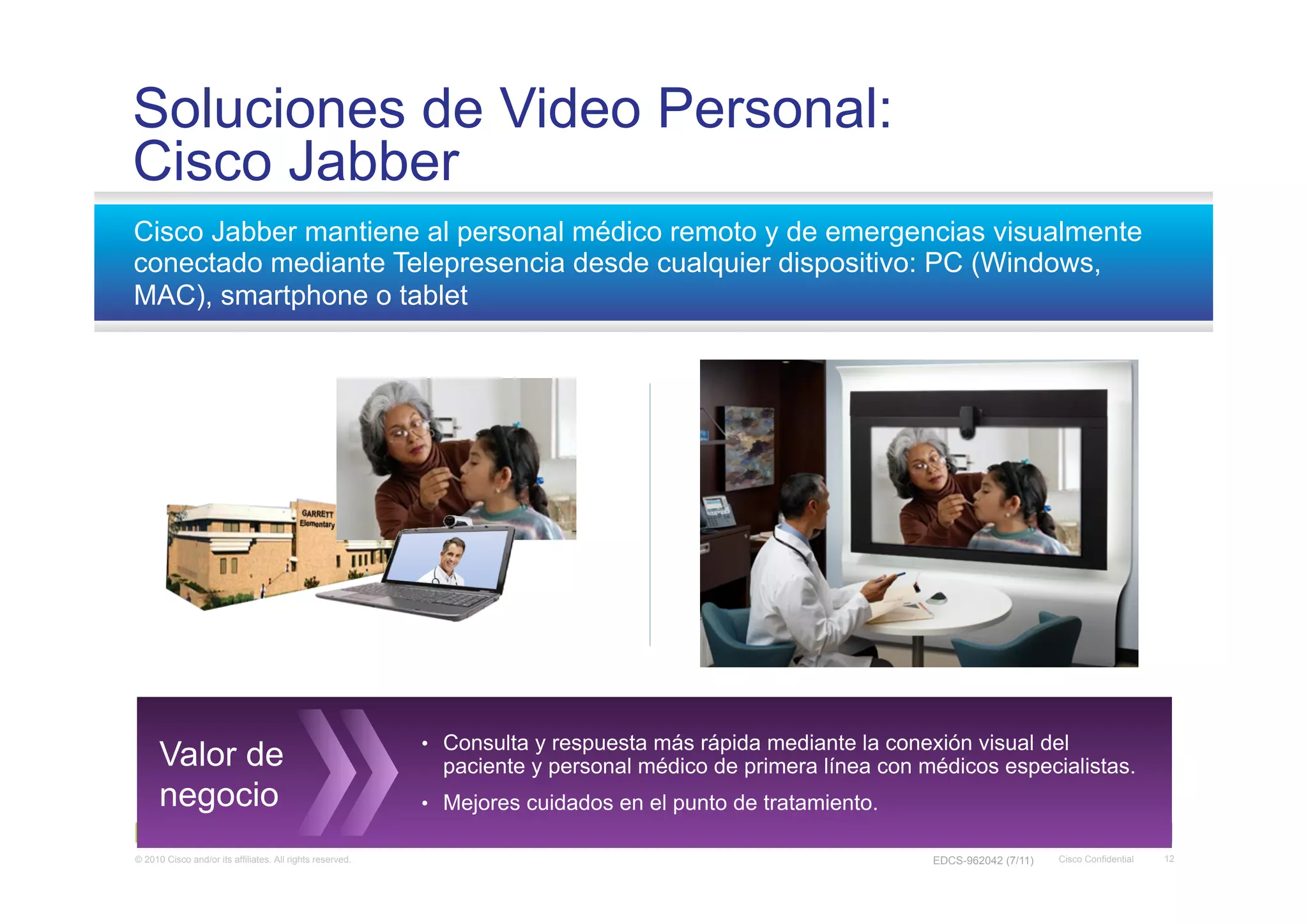 Soluciones de Video Personal:
Cisco Jabber
Cisco Jabber mantiene al personal médico remoto y de emergencias visualmente
conectado mediante Telepresencia desde cualquier dispositivo: PC (Windows,
MAC), smartphone o tablet




                                                           •  Consulta y respuesta más rápida mediante la conexión visual del
      Valor de                                               paciente y personal médico de primera línea con médicos especialistas.
      negocio                                              •  Mejores cuidados en el punto de tratamiento.

© 2010 Cisco and/or its affiliates. All rights reserved.                                                       EDCS-962042 (7/11)   Cisco Confidential   12
 