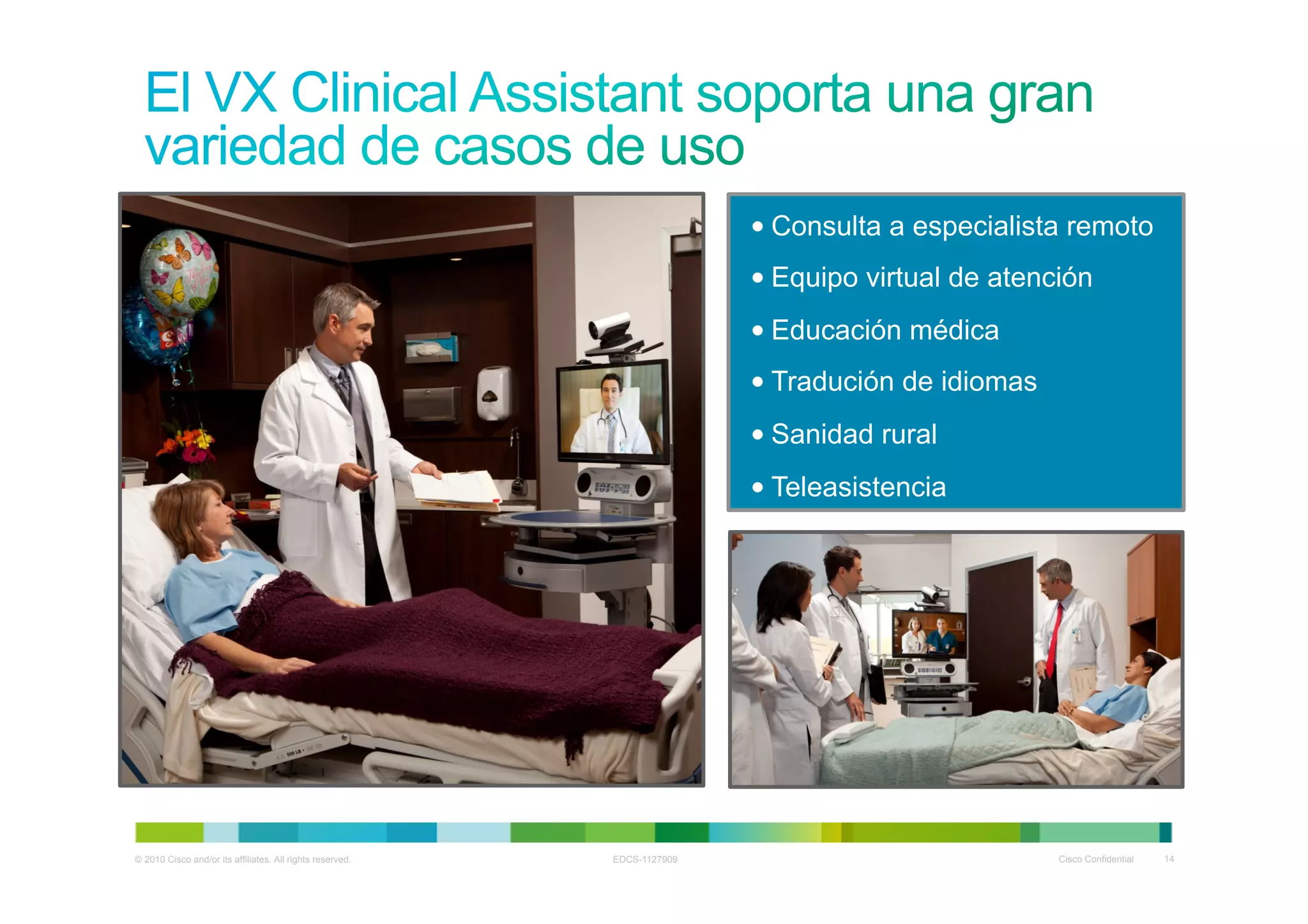 • Consulta a especialista remoto
                                                                          • Equipo virtual de atención
                                                                          • Educación médica
                                                                          • Tradución de idiomas
                                                                          • Sanidad rural
                                                                          • Teleasistencia




© 2010 Cisco and/or its affiliates. All rights reserved.   EDCS-1127909                            Cisco Confidential   14
 