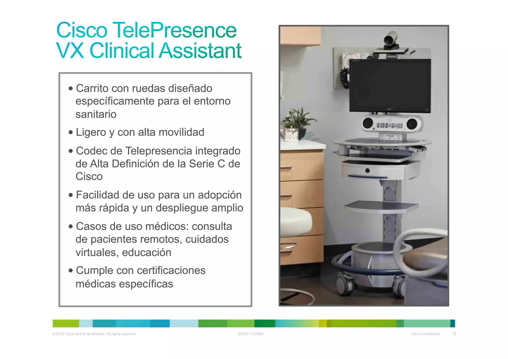 • Carrito con ruedas diseñado
            específicamente para el entorno
            sanitario
          • Ligero y con alta movilidad
          • Codec de Telepresencia integrado
            de Alta Definición de la Serie C de
            Cisco
          • Facilidad de uso para un adopción
            más rápida y un despliegue amplio
          • Casos de uso médicos: consulta
            de pacientes remotos, cuidados
            virtuales, educación
          • Cumple con certificaciones
            médicas específicas



© 2010 Cisco and/or its affiliates. All rights reserved.   EDCS-1127909   Cisco Confidential   15
 