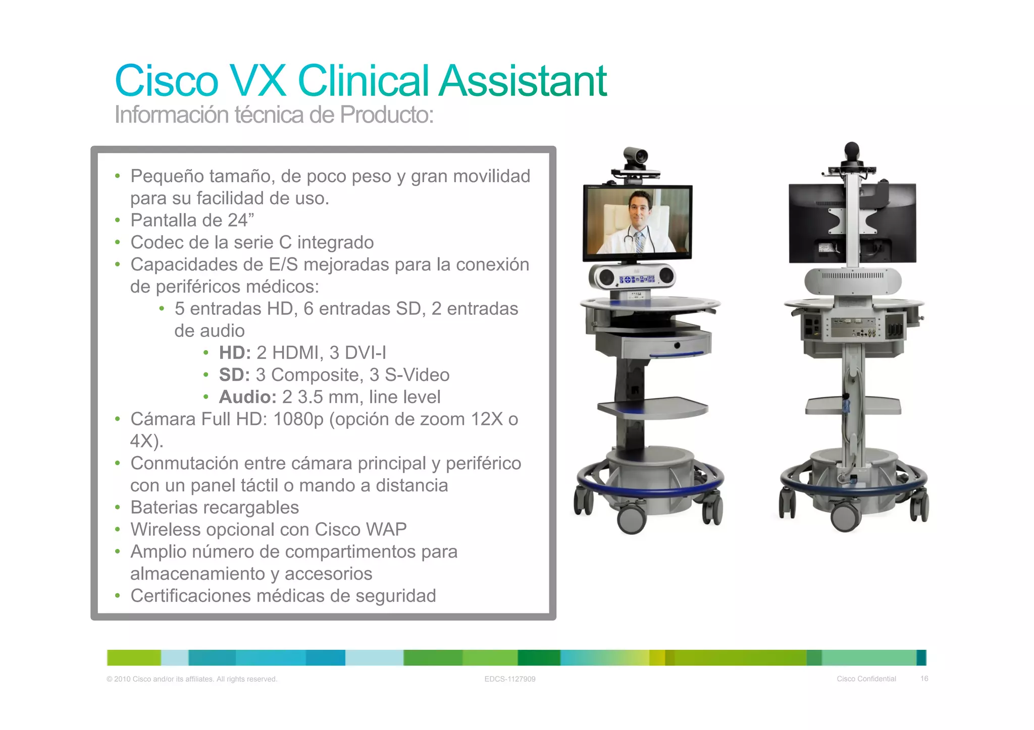 Información técnica de Producto:

  •  Pequeño tamaño, de poco peso y gran movilidad
     para su facilidad de uso.
  •  Pantalla de 24”
  •  Codec de la serie C integrado
  •  Capacidades de E/S mejoradas para la conexión
     de periféricos médicos:
        •  5 entradas HD, 6 entradas SD, 2 entradas
           de audio
              •  HD: 2 HDMI, 3 DVI-I
              •  SD: 3 Composite, 3 S-Video
              •  Audio: 2 3.5 mm, line level
  •  Cámara Full HD: 1080p (opción de zoom 12X o
     4X).
  •  Conmutación entre cámara principal y periférico
     con un panel táctil o mando a distancia
  •  Baterias recargables
  •  Wireless opcional con Cisco WAP
  •  Amplio número de compartimentos para
     almacenamiento y accesorios
  •  Certificaciones médicas de seguridad



© 2010 Cisco and/or its affiliates. All rights reserved.   EDCS-1127909   Cisco Confidential   16
 