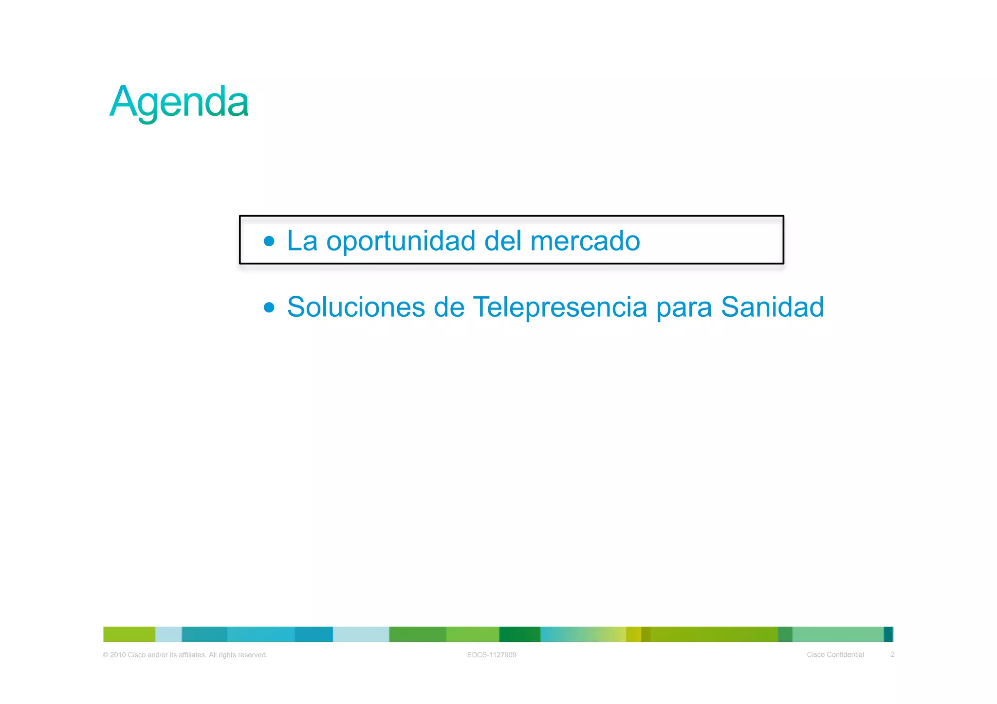•  La oportunidad del mercado

                                                     •  Soluciones de Telepresencia para Sanidad




© 2010 Cisco and/or its affiliates. All rights reserved.            EDCS-1127909              Cisco Confidential   2
 
