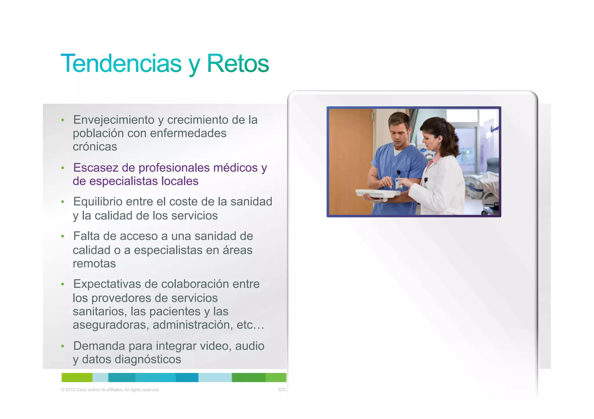 •  Envejecimiento y crecimiento de la
      población con enfermedades
      crónicas
•  Escasez de profesionales médicos y
      de especialistas locales
•  Equilibrio entre el coste de la sanidad
      y la calidad de los servicios
•  Falta de acceso a una sanidad de
      calidad o a especialistas en áreas
      remotas
•  Expectativas de colaboración entre
      los provedores de servicios
      sanitarios, las pacientes y las
      aseguradoras, administración, etc…
•  Demanda para integrar video, audio
      y datos diagnósticos

© 2010 Cisco and/or its affiliates. All rights reserved.   EDCS-1127909   Cisco Confidential   4
 