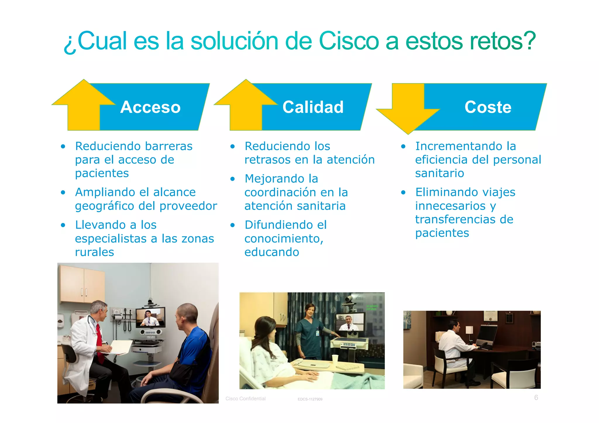 Acceso                                                              Calidad                    Coste

•  Reduciendo barreras                                               •  Reduciendo los                   •  Incrementando la
   para el acceso de                                                    retrasos en la atención             eficiencia del personal
   pacientes                                                         •  Mejorando la                        sanitario
•  Ampliando el alcance                                                 coordinación en la               •  Eliminando viajes
   geográfico del proveedor                                             atención sanitaria                  innecesarios y
•  Llevando a los                                                    •  Difundiendo el                      transferencias de
                                                                                                            pacientes
   especialistas a las zonas                                            conocimiento,
   rurales                                                              educando




Presentation_ID   © 2006 Cisco Systems, Inc. All rights reserved.   Cisco Confidential    EDCS-1127909                           6
 