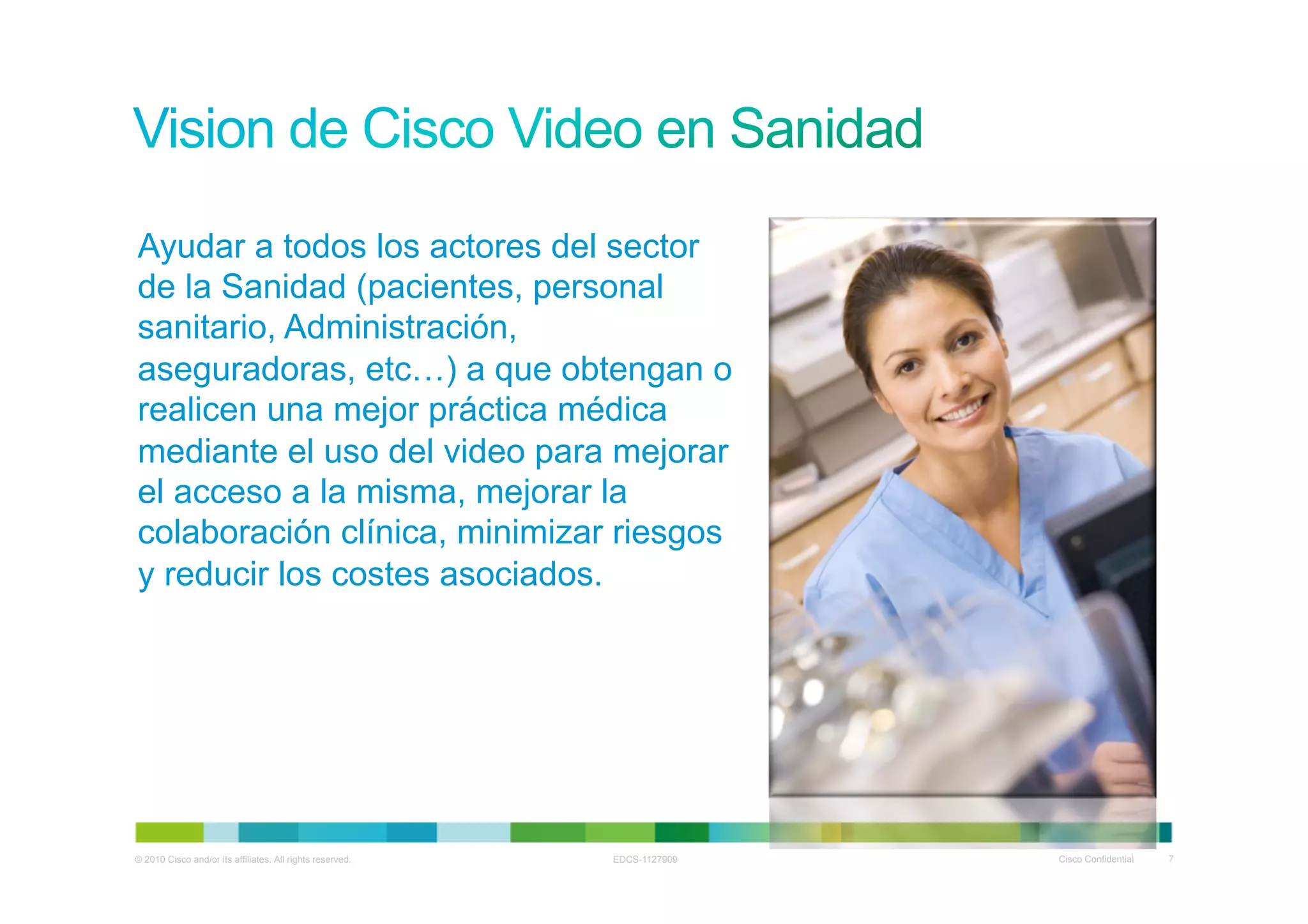 Ayudar a todos los actores del sector
de la Sanidad (pacientes, personal
sanitario, Administración,
aseguradoras, etc…) a que obtengan o
realicen una mejor práctica médica
mediante el uso del video para mejorar
el acceso a la misma, mejorar la
colaboración clínica, minimizar riesgos
y reducir los costes asociados.




© 2010 Cisco and/or its affiliates. All rights reserved.   EDCS-1127909   Cisco Confidential   7
 