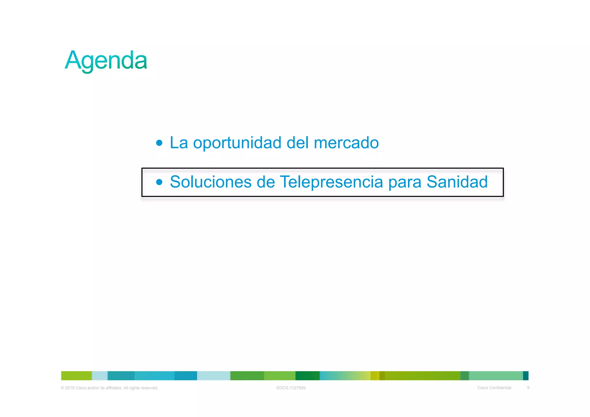 •  La oportunidad del mercado

                                                     •  Soluciones de Telepresencia para Sanidad




© 2010 Cisco and/or its affiliates. All rights reserved.            EDCS-1127909              Cisco Confidential   9
 