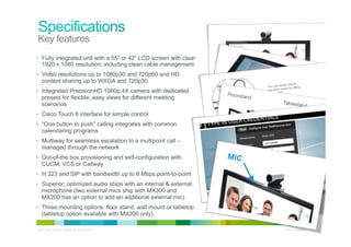 Key features
•  Fully integrated unit with a 55” or 42” LCD screen with clear
     1920 x 1080 resolution; including clean cable management
•  Video resolutions up to 1080p30 and 720p60 and HD
     content sharing up to WXGA and 720p30
•  Integrated PrecisionHD 1080p 4X camera with dedicated
     presets for flexible, easy views for different meeting
     scenarios
•  Cisco Touch 8 interface for simple control
•  “One button to push” calling integrates with common
     calendaring programs
•  Multiway for seamless escalation to a multipoint call –
     managed through the network
•  Out-of-the box provisioning and self-configuration with
     CUCM, VCS or Callway
•  H.323 and SIP with bandwidth up to 6 Mbps point-to-point
•  Superior, optimized audio ships with an internal & external
     microphone (two external mics ship with MX300 and
     MX200 has an option to add an additional external mic)
•  Three mounting options: floor stand, wall mount or tabletop
     (tabletop option available with MX200 only)

© 2010 Cisco and/or its affiliates. All rights reserved.           Cisco Confidential   13
 