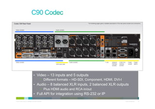 •  Video – 13 inputs and 5 outputs
                                           •  Different formats – HD-SDI, Component, HDMI, DVI-I
                                      •  Audio – 8 balanced XLR inputs, 2 balanced XLR outputs
                                           •  Plus HDMI audio and RCA in/out
                                      •  Full API for integration using RS-232 or IP

© 2010 Cisco and/or its affiliates. All rights reserved.                                      Cisco Confidential   18
 