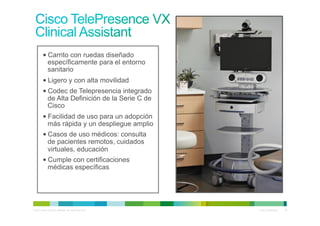 • Carrito con ruedas diseñado
            específicamente para el entorno
            sanitario
          • Ligero y con alta movilidad
          • Codec de Telepresencia integrado
            de Alta Definición de la Serie C de
            Cisco
          • Facilidad de uso para un adopción
            más rápida y un despliegue amplio
          • Casos de uso médicos: consulta
            de pacientes remotos, cuidados
            virtuales, educación
          • Cumple con certificaciones
            médicas específicas




© 2010 Cisco and/or its affiliates. All rights reserved.   Cisco Confidential   23
 