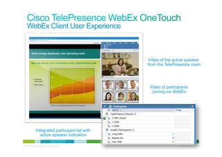 WebEx Client User Experience



                                                           Video of the active speaker
                                                           from the TelePresence room




                                                            Video of participants
                                                             joining via WebEx




                   Integrated participant list with
                      active speaker indication

© 2010 Cisco and/or its affiliates. All rights reserved.                    Cisco Confidential   29
 