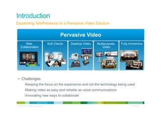 Expanding TelePresence to a Pervasive Video Solution


                                                                    Pervasive Video
            Web                                            Soft Clients   Desktop Video   Multipurpose   Fully Immersive
        Collaboration                                                                        Video




  §  Challenges
               - Keeping the focus on the experience and not the technology being used
               - Making video as easy and reliable as voice communications
               - Innovating new ways to collaborate

© 2010 Cisco and/or its affiliates. All rights reserved.                                                       Cisco Confidential   3
 