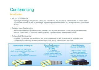 Introduction
•  Ad hoc Conference
    Impromptu meetings, they are not scheduled beforehand ,nor require an administrator to initiate them.
    Suitable for smaller, on-the-fly, meetings. A point-to-point call escalated to a multipoint call is considered
    ad hoc.

•  Rendezvous Conference
    Also called meet-me/permanent/static conferences, requires endpoints to dial in to a pre-determined
    number. Often used for recurring meetings which involve different endpoints each time.

•  Scheduled Conference
    Provides a guarantee that endpoints and multipoint resources will be available at a certain time.
    Endpoints join manually or are automatically connected by the multipoint resource.


        TelePresence Server (TS)                             Cisco TelePresence                    Cisco Multipoint
                                                              Multipoint Switch                   Control Unit (MCU)
                                                                   (CTMS)
          •  SIP, H.323, TIP support                                   •  TIP support
•  Multi-screen support (both Cisco and 3rd                                                         •  SIP and H.323 support
                                                                  •  Multi-screen support              •  Customized layouts
                       party)                                  •  Active speaker switching
               •  Active Presence                                                                •  FECC and Auto Attendant
                                                            •  Rendezvous and scheduled           •  Ad hoc, rendezvous, and
•  Rendezvous and scheduled conferences                                  conferences                  scheduled conferences
                                                                                                       ing
                                                                                                    cod
                 sive                                              ve                        Tr ans
            Immer                                              ersi
                          ing                              Imm
                       cod
                Tr ans                                              hing
© 2010 Cisco and/or its affiliates. All rights reserved.     S witc                                             Cisco Confidential   35
 