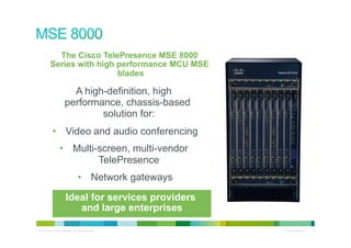 The Cisco TelePresence MSE 8000
             Series with high performance MCU MSE
                              blades

                             A high-definition, high
                           performance, chassis-based
                                   solution for:
               •  Video and audio conferencing
                      •  Multi-screen, multi-vendor
                               TelePresence
                                        •  Network gateways

                            Ideal for services providers
                               and large enterprises

© 2010 Cisco and/or its affiliates. All rights reserved.      Cisco Confidential   36
 