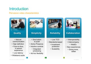 Pervasive video characteristics




               Quality                                       Simplicity               Reliability        Collaboration

             •  Natural                                        •  One button            •  Low TCO         •  Interoperability
         communication                                               to push       •  Standards-based       •  Intercompany
       •  High definition                                  •  Active Presence          •  Investment             •  WebEx
        •  Face-to-face,                                   •  Intuitive controls           protection    •  New experiences
              in person                                         •  Integrated           •  Scalability       •  Doing more,
            experience                                            scheduling                                        better
         •  Low latency                                    •  Ad hoc flexibility
     •  Wideband audio

© 2010 Cisco and/or its affiliates. All rights reserved.                                                            Cisco Confidential   4
 