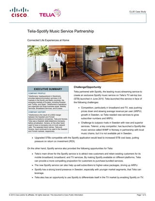 CLUE Case Study




                        Telia-Spotify Music Service Partnership

                        Connected Life Experiences at Home




                                                                                      Challenge/Opportunity
                                  EXECUTIVE SUMMARY
                                                                                      Telia partnered with Spotify, the leading music-streaming service to
                         COMPANY PROFILE
                         TeliaSonera, headquartered in Stockholm,                     create an exclusive Spotify music service on Telia’s TV set-top box
                         provides telecommunication services in 20                    (STB) launched in June 2010. Telia launched this service in face of
                         markets in the Nordic and Baltic countries, the
                         emerging markets of Eurasia, including Russian               the following challenges:
                         and Turkey, and Spain. TeliaSonera’s operations
                         are organized into three business areas: Mobility
                         Services, Broadband Services, and Eurasia.                         ●   Competition, particularly in broadband and TV, was pushing
                         COMPANY HISTORY                                                        prices down and slowing average revenue per user (ARPU)
                         TeliaSonera is the result of a 2002 merger                             growth in Sweden, so Telia needed new services to grow
                         between the Swedish and Finnish
                         telecommunications companies, Telia and Sonera.                        subscriber numbers and ARPU.
                         Telia was a Swedish state telephone monopoly,
                         before privatization. Sonera, on the other hand,                   ●   Challenge to outpace rivals in Sweden with new and superior
                         used to have a monopoly only on trunk network
                         calls. The separate brand names, Telia and                             services. Telenor, a key competitor, has launched a Spotify-like
                         Sonera, have continued to be used in the Swedish                       music service called WiMP in Norway in partnership with local
                         and Finnish markets, respectively.
                                                                                                music chains, but it is not available yet in Sweden.
                              ●   Upgraded STBs compatible with the Spotify application would lead to increased STB cost base, putting
                                  pressure on return on investment (ROI).


                        On the other hand, Spotify service also provided the following opportunities for Telia:

                              ●   Telia’s main driver for the Spotify service is to attract new customers and retain existing customers for its
                                  mobile broadband, broadband, and TV services. By making Spotify available on different platforms, Telia
                                  can provide a more compelling proposition for customers to purchase bundled services.
                              ●   The new Spotify service can also help up-sell subscribers to higher-value packages, driving up ARPU.
                              ●   Spotify has a strong brand presence in Sweden, especially with younger market segments, that Telia can
                                  leverage.
                              ●   Telia also has an opportunity to use Spotify to differentiate itself in the TV market by enabling Spotify on TV.




© 2010 Cisco and/or its affiliates. All rights reserved. This document is Cisco Public Information.                                                    Page 1 of 3
 