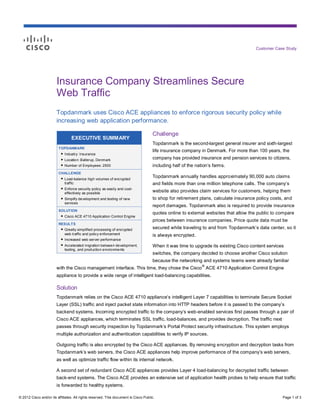 Customer Case Study




                        Insurance Company Streamlines Secure
                        Web Traffic
                        Topdanmark uses Cisco ACE appliances to enforce rigorous security policy while
                        increasing web application performance.

                                                                                     Challenge
                                 EXECUTIVE SUMMARY
                                                                                     Topdanmark is the second-largest general insurer and sixth-largest
                         TOPDANMARK
                                                                                     life insurance company in Denmark. For more than 100 years, the
                          ● Industry: Insurance
                          ● Location: Ballerup, Denmark                              company has provided insurance and pension services to citizens,
                          ● Number of Employees: 2500                                including half of the nation’s farms.
                         CHALLENGE
                          ● Load-balance high volumes of encrypted                   Topdanmark annually handles approximately 90,000 auto claims
                            traffic                                                  and fields more than one million telephone calls. The company’s
                          ● Enforce security policy as easily and cost-
                            effectively as possible
                                                                                     website also provides claim services for customers, helping them
                          ● Simplify development and testing of new                  to shop for retirement plans, calculate insurance policy costs, and
                            services
                                                                                     report damages. Topdanmark also is required to provide insurance
                         SOLUTION
                                                                                     quotes online to external websites that allow the public to compare
                          ● Cisco ACE 4710 Application Control Engine
                                                                                     prices between insurance companies. Price quote data must be
                         RESULTS
                          ● Greatly simplified processing of encrypted               secured while traveling to and from Topdanmark’s data center, so it
                            web traffic and policy enforcement                       is always encrypted.
                          ● Increased web server performance
                          ● Accelerated migration between development,               When it was time to upgrade its existing Cisco content services
                            testing, and production environments
                                                                                     switches, the company decided to choose another Cisco solution
                                                                                     because the networking and systems teams were already familiar
                                                                                                              ®
                        with the Cisco management interface. This time, they chose the Cisco ACE 4710 Application Control Engine
                        appliance to provide a wide range of intelligent load-balancing capabilities.

                        Solution
                        Topdanmark relies on the Cisco ACE 4710 appliance’s intelligent Layer 7 capabilities to terminate Secure Socket
                        Layer (SSL) traffic and inject packet state information into HTTP headers before it is passed to the company’s
                        backend systems. Incoming encrypted traffic to the company’s web-enabled services first passes through a pair of
                        Cisco ACE appliances, which terminates SSL traffic, load-balances, and provides decryption. The traffic next
                        passes through security inspection by Topdanmark’s Portal Protect security infrastructure. This system employs
                        multiple authorization and authentication capabilities to verify IP sources.

                        Outgoing traffic is also encrypted by the Cisco ACE appliances. By removing encryption and decryption tasks from
                        Topdanmark’s web servers, the Cisco ACE appliances help improve performance of the company’s web servers,
                        as well as optimize traffic flow within its internal network.

                        A second set of redundant Cisco ACE appliances provides Layer 4 load-balancing for decrypted traffic between
                        back-end systems. The Cisco ACE provides an extensive set of application health probes to help ensure that traffic
                        is forwarded to healthy systems.

© 2012 Cisco and/or its affiliates. All rights reserved. This document is Cisco Public.                                                            Page 1 of 3
 