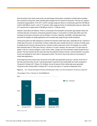 Over the period of the nearly 3-year study, the percentage of tiered plans compared to all data plans increased
                        from 4 percent to 55 percent, while unlimited plans dropped from 81 percent to 45 percent. This has not, however,
                        constrained usage patterns. From 2011 to 2012, average usage per device on a tiered plan grew from 425 MB per
                        month to 922 MB per month, a rate of 117 percent, while usage per device of unlimited plans grew at a slower rate
                        of 71 percent from a higher base of 738 MB per month to 1.3 GB per month.

                        However, tiered plans are effective. There is a narrowing of the bandwidth consumption gap between tiered and
                        unlimited data plan connections, showing the general increase in consumption of mobile data traffic due to the
                        increased consumption of services such as Pandora, YouTube, Facebook, and Netflix. Unlimited plans have
                        promoted the adoption of mobile applications and increased web usage through mobile broadband.

                        Tiered pricing plans are often designed to constrain the heaviest mobile data users, especially the top 1 percent of
                        mobile data consumers. An examination of heavy mobile data users reveals that the top 1 percent of mobile users
                        is actually the top 5 percent, because the top 1 percent of users varies each month. For example, for a mobile
                        data subscriber base of 1000 users; the top 1 percent is 10 users. However, the same set of 10 users does not
                        appear in the top 1 percent category in each month; rather, a larger set of 50 subscribers rotates though the top 1
                        percent. This top 5 percent are the users who have the potential of being in the top 1 percent bracket in any given
                        month and substitute for each other in subsequent months. The trend is due to the nature of consumption of
                        mobile data applications.

                        At the beginning of the 3-year study, 52 percent of the traffic was generated by the top 1 percent. At the end of
                        the three year time frame, the top 1 percent generated 16 percent of the overall traffic per month compared to
                        18 percent in October 2011 (Figure 12). Similarly, the top 20 percent of the mobile data users generated
                        79 percent of the monthly traffic in October 2011, but are now down to 71 percent in September 2012.

                        Figure 12.      Top 1 Percent Generates 52 Percent of Monthly Data Traffic in Jan 2010 Compared to 16 Percent in Sept 2012




© 2013 Cisco and/or its affiliates. All rights reserved. This document is Cisco Public.                                                      Page 17 of 34
 