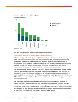 Figure 15.      Megabytes per Month by Operating System




                        More detail on consumption by operating system is available in Appendix C.

                        Trend 8: User Applications Driving Mobile Data Consumption
                        With the increasing number of smartphones and tablets connecting to mobile networks, attention naturally turns
                        to data consumption trends impacting end-users and service providers. End-users are becoming increasingly
                        knowledgeable about how their usage patterns can be tailored for highest efficiency—while still using the
                        applications they want to use, where and when they want to use them. Service providers are looking to customer
                        data usage trends in order to deploy real-time network performance optimization and to guide strategic
                        investments that will increase network capabilities within a profitable services environment.

                        The Cisco VNI team has begun an analysis of a new source of mobile data consumption data available from the
                        Cisco Data Meter application for Android smartphones and tablets. Cisco Data Meter is a free application that
                        allows users to monitor their mobile data usage and find out which applications are using the most data. As of
                        mid-January 2013, the Data Meter has over 12,000 users across the six global regions tracked by VNI. 80 percent
                        of Data Meter users are on smartphones, 20 percent are on tablets. The data is analyzed in aggregate; individual
                        user data is not accessible.

                        In an assessment of early Data Meter results, key data consumption trends are beginning to emerge. For
                        example, in comparing data consumption over Wi-Fi and cellular networks, the global average for daily data
                        consumption over Wi-Fi is four times that of cellular, averaging 55 MB per day for Wi-Fi, and 13 MB for cellular.
                        For end-users, selecting Wi-Fi over cellular for the majority of their data consumption is an important consideration
                        for staying within the limits of their cellular data plans. For service providers, recognizing that Wi-Fi off-load traffic
                        will only continue to grow has strong implications for their future network planning.




© 2013 Cisco and/or its affiliates. All rights reserved. This document is Cisco Public.                                                   Page 20 of 34
 
