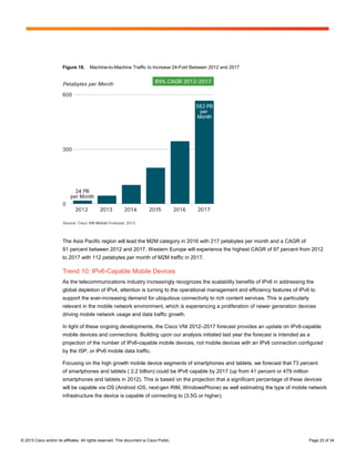 Figure 18.      Machine-to-Machine Traffic to Increase 24-Fold Between 2012 and 2017




                        The Asia Pacific region will lead the M2M category in 2016 with 217 petabytes per month and a CAGR of
                        91 percent between 2012 and 2017. Western Europe will experience the highest CAGR of 97 percent from 2012
                        to 2017 with 112 petabytes per month of M2M traffic in 2017.

                        Trend 10: IPv6-Capable Mobile Devices
                        As the telecommunications industry increasingly recognizes the scalability benefits of IPv6 in addressing the
                        global depletion of IPv4, attention is turning to the operational management and efficiency features of IPv6 to
                        support the ever-increasing demand for ubiquitous connectivity to rich content services. This is particularly
                        relevant in the mobile network environment, which is experiencing a proliferation of newer generation devices
                        driving mobile network usage and data traffic growth.

                        In light of these ongoing developments, the Cisco VNI 2012–2017 forecast provides an update on IPv6-capable
                        mobile devices and connections. Building upon our analysis initiated last year the forecast is intended as a
                        projection of the number of IPv6-capable mobile devices, not mobile devices with an IPv6 connection configured
                        by the ISP, or IPv6 mobile data traffic.

                        Focusing on the high growth mobile device segments of smartphones and tablets, we forecast that 73 percent
                        of smartphones and tablets ( 2.2 billion) could be IPv6 capable by 2017 (up from 41 percent or 479 million
                        smartphones and tablets in 2012). This is based on the projection that a significant percentage of these devices
                        will be capable via OS (Android iOS, next-gen RIM, WindowsPhone) as well estimating the type of mobile network
                        infrastructure the device is capable of connecting to (3.5G or higher).




© 2013 Cisco and/or its affiliates. All rights reserved. This document is Cisco Public.                                                 Page 23 of 34
 