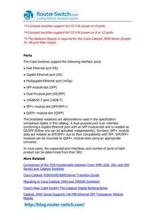 *3 Compact switches support full 15.4 W power on 8 ports.
*4 Compact switches support full 15.4 W power on 8 or 12 ports.
*5 The Network Module is required for the Cisco Catalyst 3850 Series (Except
for 48-port fiber mode).
Ports
The Cisco Switches support the following interface ports
● Fast Ethernet port (FE)
● Gigabit Ethernet port (GE)
● Multigigabit Ethernet port (mGig)
● SFP module slot (SFP)
● Dual-Purpose port (GE/SFP)
● 10GBASE-T port (10GB-T)
● SFP+ module slot (SFP/SFP+)
● QSFP+ module slot (QSFP)
The bracketed notations are abbreviations used in the specification
comparison tables in this catalog. A dual-purpose port is an interface
combining a Gigabit Ethernet port with an SFP module slot and is notated as
GE/SFP (Either one can be activated independently). Similarly, SFP+ module
slots are notated as SFP/SFP+ due to their compatibility with SFP. SFP/SFP+
modules can be mounted to QSFP+ module slots using an appropriate
converter.
In most cases, the supported port interfaces and number of ports of each
product can be determined from their SKU
More Related
Comparison of the POE Functionality between Cisco SMB (200, 300, and 500
Series) and Catalyst Switches
Cisco Catalyst 4500/6500/6800 Series Transition Guide
Migrating to Cisco Catalyst 2960 and 2960XR Switches?
Cisco’s New ‘Light Switch’-The Catalyst Digital Building Series
Catalyst 3XXX Series Supports 100-MB Ethernet SFP Transceiver Module
Models
 