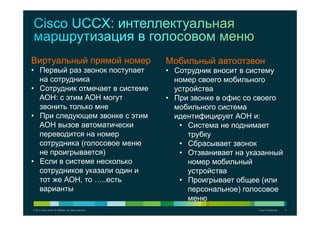 © 2012 Cisco and/or its affiliates. All rights reserved. Cisco Confidential 11
Виртуальный прямой номер
•  Первый раз звонок поступает
на сотрудника
•  Сотрудник отмечает в системе
АОН: с этим АОН могут
звонить только мне
•  При следующем звонке с этим
АОН вызов автоматически
переводится на номер
сотрудника (голосовое меню
не проигрывается)
•  Если в системе несколько
сотрудников указали один и
тот же АОН, то …..есть
варианты
Мобильный автоотзвон
•  Сотрудник вносит в систему
номер своего мобильного
устройства
•  При звонке в офис со своего
мобильного система
идентифицирует АОН и:
•  Система не поднимает
трубку
•  Сбрасывает звонок
•  Отзванивает на указанный
номер мобильный
устройства
•  Проигрывает общее (или
персональное) голосовое
меню
 