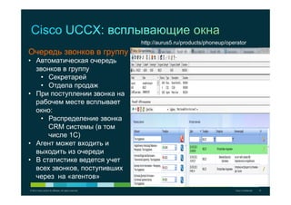 © 2012 Cisco and/or its affiliates. All rights reserved. Cisco Confidential 12
Очередь звонков в группу
•  Автоматическая очередь
звонков в группу
•  Секретарей
•  Отдела продаж
•  При поступлении звонка на
рабочем месте всплывает
окно:
•  Распределение звонка
CRM системы (в том
числе 1С)
•  Агент может входить и
выходить из очереди
•  В статистике ведется учет
всех звонков, поступивших
через на «агентов»
http://aurus5.ru/products/phoneup/operator
 