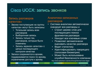 © 2012 Cisco and/or its affiliates. All rights reserved. Cisco Confidential 14
Запись разговоров
«агентов»
•  Звонки поступающие на группы
«агентов» могут быть записаны:
•  Тотальная запись всех
разговоров
•  Выборочная запись
•  Запись только тех,
разговоров, которые были
помечены
•  Запись экранов «агентов» с
целью последующего
контроля качества
•  Записи сохраняются в архиве,
поддерживается поиск по архиву,
ограничение доступа к архиву
Аналитика записанных
разговоров
•  Система аналитики автоматически
сканирует все разговоры и
•  Строит дерево слов для
последующего поиска
фрагментов разговора
•  Находит все ключевые слова
•  Позволяет автоматически
оценивать качество разговора
•  Ведет статистику
•  Идентифицировать говорящего
(голосовая биометрия)
•  Может быть использована
службой безопасности компании
http://www.speechpro.ru/product/recognition/asr/voice-digger
 
