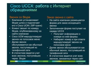 © 2012 Cisco and/or its affiliates. All rights reserved. Cisco Confidential 15
Звонок со Skype
•  Компания устанавливает
Skype шлюз и подключает
его к Cisco UCM ( SIP-транк)
•  Клиент звонит по номеру
Skype, опубликованному на
сайте компании
•  Cisco UCM маршрутизирует
звонок на голосовое меню
•  Далее звонок
обслуживается как обычный
звонок, поступивший из
телефонной сети
•  В статистике ведется учет
всех звонков, поступивших
через Skype
Заказ звонка с сайта
•  На сайте компании размещается
форма для заказ исходящего
звонка
•  Заполненная форма поступает на
сервер UCCX
•  Получает информацию о
номере из web-формы
•  Набирает номер и при ответе
маршрутизирует звонок на
голосовое меню
•  Далее звонок обслуживается как
обычный звонок, поступивший из
телефонной сети
•  В статистике ведется учет всех
звонков, заказанных через сайт
 