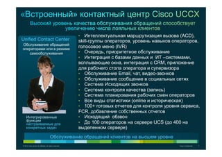 © 2012 Cisco and/or its affiliates. All rights reserved. Cisco Confidential 7
Обслуживание обращений
операторами или в режиме
самообслуживания
•  Интеллектуальная маршрутизация вызова (ACD),
skill-группы операторов, уровень навыков операторов,
голосовое меню (IVR)
•  Очередь, приоритетное обслуживание
•  Интеграция с базами данных и ИТ –системами,
всплывающие окна, интеграция с CRM, приложение
для рабочего стола оператора и супервизора
•  Обслуживание Email, чат, видео-звонков
•  Обслуживание сообщение в социальных сетях
•  Система Исходящих звонков
•  Система контроля качества (запись)
•  Система планирования рабочих смен операторов
•  Все виды статистики (online и историческая)
•  100+ готовых отчетов для контроля уровня сервиса,
FCR, добавление собственных отчетов
•  Исходящий обзвон
•  До 100 операторов на сервере UCS (до 400 на
выделенном сервере)
Обслуживание обращений клиентов на высшем уровне
Интегрированные
функции
настраиваемые для
конкретных задач
Unified Contact Center
 