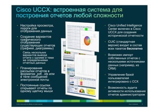 © 2012 Cisco and/or its affiliates. All rights reserved. Cisco Confidential 8
•  Cisco Unified Intelligence
Center включен в Cisco
UCCX для создания
исторической отчетности
•  CUIC (стандартная
версия) входит в состав
всех пакетов бесплатно
•  Возможен импорт
собственных отчетов с
несколькими источниками
данных (например, из
CRM)
•  Управление базой
пользователей
интегрировано с CCX
•  Возможность аудита
активности использования
отчетов администратором
•  Настройка просмотра,
пороги для
отображения данных
•  Создание вариантов
графического
отображения
существующих отчетов
(графики, диаграммы)
Связь нескольких
вариантов вывода
отчета с одними и теми
же определениями
отчетных данных
•  Планирование
рассылки отчетов в
форматах .pdf, .xls или
в теле сообщений
электронной почты
•  Постоянные ссылки
открывают отчеты по
одному щелчку мыши
 