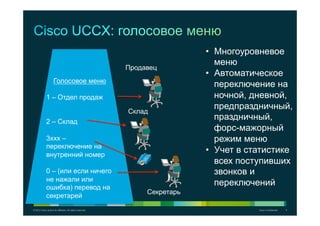 © 2012 Cisco and/or its affiliates. All rights reserved. Cisco Confidential 9
Голосовое меню
1 – Отдел продаж
2 – Склад
3xxx –
переключение на
внутренний номер
0 – (или если ничего
не нажали или
ошибка) перевод на
секретарей
Продавец
Склад
Секретарь
•  Многоуровневое
меню
•  Автоматическое
переключение на
ночной, дневной,
предпраздничный,
праздничный,
форс-мажорный
режим меню
•  Учет в статистике
всех поступивших
звонков и
переключений
 