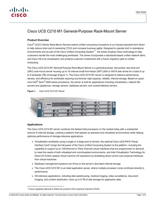 Data Sheet




                        Cisco UCS C210 M1 General-Purpose Rack-Mount Server

                        Product Overview
                                   ®
                        Cisco UCS C-Series Rack-Mount Servers extend unified computing innovations to an industry-standard form factor
                        to help reduce total cost of ownership (TCO) and increase business agility. Designed to operate both in standalone
                                                                                                           ™*
                        environments and as part of the Cisco Unified Computing System , the series employs Cisco technology to help
                        customers handle the most challenging workloads. The series incorporates a standards-based unified network fabric
                        and Cisco VN-Link virtualization and protects customer investments with a future migration path to unified
                        computing.

                        The Cisco UCS C210 M1 General-Purpose Rack-Mount Server is a general-purpose, two-socket, two-rack-unit
                        (2RU) rack-mount server housing up to 16 internal small form-factor (SFF) SAS or SATA disk drives for a total of up
                        to 8 terabytes (TB) of storage (Figure 1). The Cisco UCS C210 M1 server is designed to balance performance,
                        density, and efficiency for workloads requiring economical, high-capacity, reliable, internal storage. Based on quad-
                                         ®       ®
                        core Intel Xeon 5500 series processors, the server is built for applications including virtualization, network file
                        servers and appliances, storage servers, database servers, and content-delivery servers.

                        Figure 1.            Cisco UCS C210 M1 Server




                        Applications
                        The Cisco UCS C210 M1 server combines the fastest Intel processors on the market today with a substantial
                        amount of internal storage, creating a platform that speeds up standard and virtualized environments while helping
                        optimize performance of storage-intensive applications:

                               ●       Virtualization workloads using a single or a large pool of servers; the optional Cisco UCS P81E Virtual
                                       Interface Card* brings the full power of the Cisco Unified Computing System to the platform, including the
                                       capability to support up to 128 Ethernet or Fibre Channel virtual interfaces that are programmed on demand
                                       to meet the needs of both virtualized and nonvirtualized environments, and Intel Virtualization Technology for
                                       Direct I/O further speeds virtual machine I/O operations by facilitating direct control over physical interfaces
                                       from virtual machines
                               ●       Database management systems can thrive on the server’s abundant internal storage.
                               ●       The Cisco UCS C210 M1 is an ideal application server, where multiple processor cores contribute directly to
                                       performance.
                               ●       I/O-intensive applications, including data warehousing, medical imaging, video surveillance, document
                                       imaging, and content distribution, have up to 8 TB of disk storage for application data.


                        *
                            Future capability planned to follow the product’s first customer shipment (FCS).

© 2009-2010 Cisco and/or its affiliates. All rights reserved. This document is Cisco Public Information.                                        Page 1 of 5
 