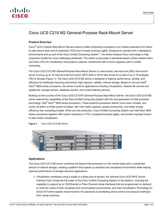Data Sheet




                        Cisco UCS C210 M2 General-Purpose Rack-Mount Server

                        Product Overview
                                  ®
                        Cisco UCS C-Series Rack-Mount Servers extend unified computing innovations to an industry-standard form factor
                        to help reduce total cost of ownership (TCO) and increase business agility. Designed to operate both in standalone
                                                                                                      ™
                        environments and as part of the Cisco Unified Computing System , the series employs Cisco technology to help
                        customers handle the most challenging workloads. The series incorporates a standards-based unified network fabric
                        and Cisco VN-Link virtualization and protects customer investments with a future migration path to unified
                        computing.

                        The Cisco UCS C210 M2 General-Purpose Rack-Mount Server is a two-socket, two-rack-unit (2RU) rack-mount
                        server housing up to 16 internal small form-factor (SFF) SAS or SATA disk drives for a total of up to 16 terabytes
                        (TB) of storage (Figure 1). The Cisco UCS C210 M2 server is designed to balance performance, density, and
                                                                                                                                                ®
                        efficiency for workloads requiring economical, high-capacity, reliable, internal storage. Based on six-core Intel
                               ®
                        Xeon 5600 series processors, the server is built for applications including virtualization, network file servers and
                        appliances, storage servers, database servers, and content-delivery servers.

                        Building on the success of the Cisco UCS C210 M1 General-Purpose Rack-Mount Server, the Cisco UCS C210 M2
                        server extends the capabilities of the Cisco Unified Computing System with the next generation of Intel processor
                                               ®         ®
                        technology: Intel Xeon 5600 series processors. These powerful processors deliver more cores, threads, and
                        cache, all within a similar power envelope, with even faster payback, greater productivity, and better energy
                        efficiency than preceding models. When put into production, Cisco Unified Computing System and Intel Xeon 5600
                        series processors together offer further reductions in TCO, increased business agility, and another big leap forward
                        in data center virtualization.

                        Figure 1.         Cisco UCS C210 M2 Server




                        Applications
                        The Cisco UCS C210 M2 server combines the fastest Intel processors on the market today with a substantial
                        amount of internal storage, creating a platform that speeds up standard and virtualized environments while helping
                        optimize performance of storage-intensive applications:

                              ●       Virtualization workloads using a single or a large pool of servers; the optional Cisco UCS P81E Virtual
                                                     *
                                      Interface Card brings the full power of the Cisco Unified Computing System to the platform, including the
                                      capability to support up to 128 Ethernet or Fibre Channel virtual interfaces that are programmed on demand
                                      to meet the needs of both virtualized and nonvirtualized environments, and Intel Virtualization Technology for
                                      Direct I/O further speeds virtual machine I/O operations by facilitating direct control over physical interfaces
                                      from virtual machines


© 2011 Cisco and/or its affiliates. All rights reserved. This document is Cisco Public Information.                                            Page 1 of 5
 