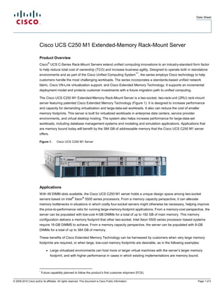 Data Sheet




                        Cisco UCS C250 M1 Extended-Memory Rack-Mount Server

                        Product Overview
                                   ®
                        Cisco UCS C-Series Rack-Mount Servers extend unified computing innovations to an industry-standard form factor
                        to help reduce total cost of ownership (TCO) and increase business agility. Designed to operate both in standalone
                                                                                                           ™*
                        environments and as part of the Cisco Unified Computing System , the series employs Cisco technology to help
                        customers handle the most challenging workloads. The series incorporates a standards-based unified network
                        fabric, Cisco VN-Link virtualization support, and Cisco Extended Memory Technology. It supports an incremental
                        deployment model and protects customer investments with a future migration path to unified computing.

                        The Cisco UCS C250 M1 Extended-Memory Rack-Mount Server is a two-socket, two-rack-unit (2RU) rack-mount
                        server featuring patented Cisco Extended Memory Technology (Figure 1). It is designed to increase performance
                        and capacity for demanding virtualization and large-data-set workloads. It also can reduce the cost of smaller
                        memory footprints. This server is built for virtualized workloads in enterprise data centers, service provider
                        environments, and virtual desktop hosting. The system also helps increase performance for large-data-set
                        workloads, including database management systems and modeling and simulation applications. Applications that
                        are memory bound today will benefit by the 384 GB of addressable memory that the Cisco UCS C250 M1 server
                        offers.

                        Figure 1.          Cisco UCS C250 M1 Server




                        Applications
                        With 48 DIMM slots available, the Cisco UCS C250 M1 server holds a unique design space among two-socket
                                                     ®         ®
                        servers based on Intel Xeon 5500 series processors. From a memory capacity perspective, it can alleviate
                        memory bottlenecks in situations in which costly four-socket servers might otherwise be necessary, helping improve
                        the price-to-performance ratio for running large-memory-footprint applications. From a memory-cost perspective, the
                        server can be populated with low-cost 4-GB DIMMs for a total of up to 192 GB of main memory. This memory
                        configuration delivers a memory footprint that other two-socket, Intel Xeon 5500 series processor–based systems
                        require 16-GB DIMMS to achieve. From a memory capacity perspective, the server can be populated with 8-GB
                        DIMMs for a total of up to 384 GB of memory.

                        These benefits of Cisco Extended Memory Technology can be harnessed by customers when very large memory
                        footprints are required, or when large, low-cost memory footprints are desirable, as in the following examples:

                               ●       Large virtualized environments can host more or larger virtual machines with the server’s larger memory
                                       footprint, and with higher performance in cases in which existing implementations are memory bound.



                        *
                            Future capability planned to follow the product’s first customer shipment (FCS).

© 2009-2010 Cisco and/or its affiliates. All rights reserved. This document is Cisco Public Information.                                  Page 1 of 5
 
