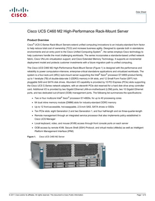 Data Sheet




                        Cisco UCS C460 M2 High-Performance Rack-Mount Server

                        Product Overview
                                  ®
                        Cisco UCS C-Series Rack-Mount Servers extend unified computing innovations to an industry-standard form factor
                        to help reduce total cost of ownership (TCO) and increase business agility. Designed to operate both in standalone
                                                                                                          ™
                        environments and an entry point to the Cisco Unified Computing System , the series employs Cisco technology to
                        help customers handle the most challenging workloads. The series incorporates a standards-based unified network
                        fabric, Cisco VN-Link virtualization support, and Cisco Extended Memory Technology. It supports an incremental
                        deployment model and protects customer investments with a future migration path to unified computing.

                        The Cisco UCS C460 M2 High-Performance Rack-Mount Server (Figure 1) is designed with the performance and
                        reliability to power computation-intensive, enterprise-critical standalone applications and virtualized workloads. The
                                                                                                      ®       ®
                        system is a four-rack-unit (4RU) rack-mount server supporting the Intel Xeon processor E7-4800 product family,
                        up to 1 terabyte (TB) of double-data-rate 3 (DDR3) memory in 64 slots, and 12 Small Form Factor (SFF) hot-
                        pluggable SAS and SATA disk drives. Abundant I/O capability is provided by 10 PCI Express (PCIe) slots supporting
                        the Cisco UCS C-Series network adapters, with an eleventh PCIe slot reserved for a hard disk drive array controller
                        card. Additional I/O is provided by two Gigabit Ethernet LAN-on-motherboard (LOM) ports, two 10 Gigabit Ethernet
                        ports, and two dedicated out-of-band (OOB) management ports. The following list summarizes the specifications:
                                                                     ®        ®
                              ●       Two or four multicore Intel Xeon processor E7-4800s, for up to 40 processing cores
                              ●       64 dual inline memory module (DIMM) slots for industry-standard DDR3 memory
                              ●       Up to 12 front-accessible, hot-swappable, 2.5-inch SAS, SATA drives or SSDs
                              ●       Ten PCIe slots: eight Generation 2 and two Generation 1, and four half-length and six three-quarter-length
                              ●       Remote management through an integrated service processor that also implements policy established in
                                      Cisco UCS Manager
                              ●       Local keyboard, video, and mouse (KVM) access through front console ports on each server
                              ●       OOB access by remote KVM, Secure Shell (SSH) Protocol, and virtual media (vMedia) as well as Intelligent
                                      Platform Management Interface (IPMI)

                        Figure 1.         Cisco UCS C460 M2 Server




© 2011 Cisco and/or its affiliates. All rights reserved. This document is Cisco Public Information.                                       Page 1 of 5
 