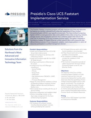 Presidio’s Cisco UCS Faststart
                                      Implementation Service
y service and support   comprehensive technology assessments   extensive post-sale suppo
  systems infrastucture   data storage   wireless computing  quality service and support

                                     This Presidio Faststart consulting program will help maximize your time and resources
                                     by helping you quickly understand and utilize the capabilities of Cisco Unified
                                     Computing System (UCS) in your specific environment. The Cisco Unified Computing
                                     System (UCS) is a next-generation data center platform that unites computing, network,
                                     storage access, and virtualization services into a cohesive system that reduces the
                                     total cost of ownership (TCO) and increases business agility. This system integrates a
                                     low-latency, lossless 10 Gigabit Ethernet unified network fabric with enterprise-class,
                                     x86-architecture servers. It is an integrated, scalable, multi-chassis platform in which all
                                     resources participate in a unified management domain.


     Solutions from the              Presidio’s Responsibilities:                         • A 10 Gigabit Ethernet switch with at least
                                     • Install and Configure the Cisco UCS 6100             4 ports available is recommended.
     Northeast’s Most                  Series Fabric Interconnects.                       • A Fiber Chanel switch with at least 8 ports
                                     • Install and Configure two (2) Cisco UCS              available is recommended.
     Advanced and                      5100 Server Chassis.                               • The installation of VMware vSphere
                                     • Install and Configure eight (8) Cisco B200           includes the installation of the
     Innovative Information            M1 Blade Servers.                                    Hypervisor only.
                                                                                          • The Customer is required to provide all
     Technology Team                 • Configure uplink ports to Ethernet and
                                       FC clouds.                                           cables required from the Cisco Unified
                                     • Configure the Cisco UCS Manager                      Computing System to the FC and
                                       consisting of:                                       Ethernet clouds.
                                       - Service Profiles
                                       - Policies                                         Objectives:
                                       - Server Pools                                     The objective of the Cisco Unified
                                       - UUID Pools                                       Computing System Faststart is to help
                                       - User Authentication (TACACS+, LDAP)              customers maximize their time and
                                       - Call Home                                        resources by helping them quickly under-
                                       - Firmware Management                              stand and utilize the capabilities of Cisco
                                     • Assist the client with the installation of three   Unified Computing System (UCS) in their
                                       (3) Operating Systems consisting of either         specific environment. This includes the
                                       VMware vSphere, Microsoft Windows or               ability to manage the system through a
                                       Redhat Linux.                                      central Graphical User Interface (GUI),
                                     • Demonstrate Server mobility with the use of        to monitor and audit physical and virtual
                                       Service Profiles.                                  server mobility, Role-based Administration,
                                     • Document configuration and installation detail.    Provision Server and Network Resources.
     Presidio Networked Solutions    • Perform knowledge transfer on the
     10 Sixth Rd. Woburn, MA 01801     day-to-day management for the Cisco                Pricing
     p 781.638.2200                    Unified Computing System.                          Presidio’s Cisco UCS Faststart is provided
     f 781.932.0026                                                                       at a fixed price of $10,000.
                                     Customer Responsibilities:
     www.presidio.com
                                     • All hardware and software licenses,
     For inquiries, email us at:       including Operating System Licenses,
     datacenterNE@presidio.com         will be provided by the customer.
 