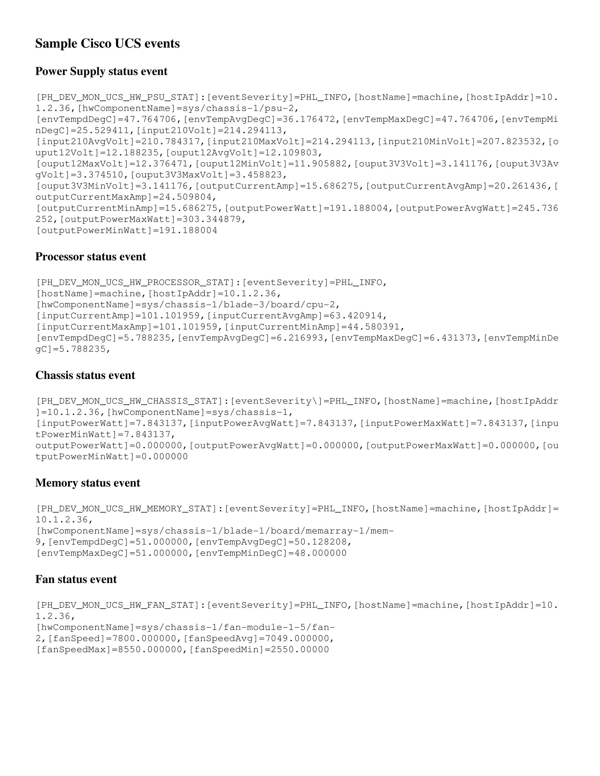 Sample Cisco UCS events

Power Supply status event

[PH_DEV_MON_UCS_HW_PSU_STAT]:[eventSeverity]=PHL_INFO,[hostName]=machine,[hostIpAddr]=10.
1.2.36,[hwComponentName]=sys/chassis-1/psu-2,
[envTempdDegC]=47.764706,[envTempAvgDegC]=36.176472,[envTempMaxDegC]=47.764706,[envTempMi
nDegC]=25.529411,[input210Volt]=214.294113,
[input210AvgVolt]=210.784317,[input210MaxVolt]=214.294113,[input210MinVolt]=207.823532,[o
uput12Volt]=12.188235,[ouput12AvgVolt]=12.109803,
[ouput12MaxVolt]=12.376471,[ouput12MinVolt]=11.905882,[ouput3V3Volt]=3.141176,[ouput3V3Av
gVolt]=3.374510,[ouput3V3MaxVolt]=3.458823,
[ouput3V3MinVolt]=3.141176,[outputCurrentAmp]=15.686275,[outputCurrentAvgAmp]=20.261436,[
outputCurrentMaxAmp]=24.509804,
[outputCurrentMinAmp]=15.686275,[outputPowerWatt]=191.188004,[outputPowerAvgWatt]=245.736
252,[outputPowerMaxWatt]=303.344879,
[outputPowerMinWatt]=191.188004

Processor status event

[PH_DEV_MON_UCS_HW_PROCESSOR_STAT]:[eventSeverity]=PHL_INFO,
[hostName]=machine,[hostIpAddr]=10.1.2.36,
[hwComponentName]=sys/chassis-1/blade-3/board/cpu-2,
[inputCurrentAmp]=101.101959,[inputCurrentAvgAmp]=63.420914,
[inputCurrentMaxAmp]=101.101959,[inputCurrentMinAmp]=44.580391,
[envTempdDegC]=5.788235,[envTempAvgDegC]=6.216993,[envTempMaxDegC]=6.431373,[envTempMinDe
gC]=5.788235,

Chassis status event

[PH_DEV_MON_UCS_HW_CHASSIS_STAT]:[eventSeverity]=PHL_INFO,[hostName]=machine,[hostIpAddr
]=10.1.2.36,[hwComponentName]=sys/chassis-1,
[inputPowerWatt]=7.843137,[inputPowerAvgWatt]=7.843137,[inputPowerMaxWatt]=7.843137,[inpu
tPowerMinWatt]=7.843137,
outputPowerWatt]=0.000000,[outputPowerAvgWatt]=0.000000,[outputPowerMaxWatt]=0.000000,[ou
tputPowerMinWatt]=0.000000

Memory status event

[PH_DEV_MON_UCS_HW_MEMORY_STAT]:[eventSeverity]=PHL_INFO,[hostName]=machine,[hostIpAddr]=
10.1.2.36,
[hwComponentName]=sys/chassis-1/blade-1/board/memarray-1/mem-
9,[envTempdDegC]=51.000000,[envTempAvgDegC]=50.128208,
[envTempMaxDegC]=51.000000,[envTempMinDegC]=48.000000

Fan status event

[PH_DEV_MON_UCS_HW_FAN_STAT]:[eventSeverity]=PHL_INFO,[hostName]=machine,[hostIpAddr]=10.
1.2.36,
[hwComponentName]=sys/chassis-1/fan-module-1-5/fan-
2,[fanSpeed]=7800.000000,[fanSpeedAvg]=7049.000000,
[fanSpeedMax]=8550.000000,[fanSpeedMin]=2550.00000
 