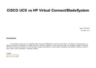 CISCO UCS vs HP Virtual Connect/BladeSystem
Stefano SOLIANI
November 2013
Introduction
This document provides a list of competing features from the HP BladeSystem and Cisco UCS solutions. The objective of the document is to
highlight weaknesses and strengths as a starting point for an enhanced competition to UCS in the Data Center area. Weaknesses should be considered
from both the customer perspective (to create the proper message and perspective) and HP internal development and technical marketing (to plan for
future features release, partnership or marketing material).
Legenda:
GREEN: HP advantage
RED: Cisco advantage
 