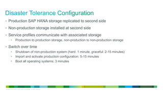 • Production SAP HANA storage replicated to second side
• Non-production storage installed at second side

• Service profiles communicate with associated storage
•

Production to production storage, non-production to non-production storage

• Switch over time
•
•
•

Shutdown of non-production system (hard: 1 minute, graceful: 2-15 minutes)
Import and activate production configuration: 5-15 minutes
Boot all operating systems: 3 minutes

LE-40107-00 © 2013 Cisco and/or its affiliates. All rights reserved.

11

 