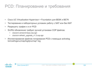 PCD: Планирование и требования
• Cisco UC Virtualization Hypervisor > Foundation для BE6K и BE7K
• Тестирование в лабораторных условиях работу с NAT или без NAT
• Разрешить трафик к и от PCD
• SU/RU обновления требуют ручной установки COP файлов:
• ciscocm.version3-keys.cop.sgn
• ciscocm.refresh_upgrade_v1.3.cop.sgn
• Инспектирование файлов логирования PCD с помощью activelog
tomcat/logs/ucmap/log4j/ucmap*.log
Cisco Connect 2017 © 2017 Cisco and/or its affiliates. All rights reserved. 029
 