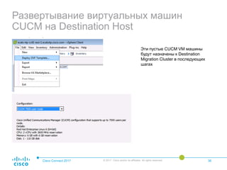 Развертывание виртуальных машин
CUCM на Destination Host
Cisco Connect 2017 © 2017 Cisco and/or its affiliates. All rights reserved. 36
Эти пустые CUCM VM машины
будут назначены к Destination
Migration Cluster в последующих
шагах
 