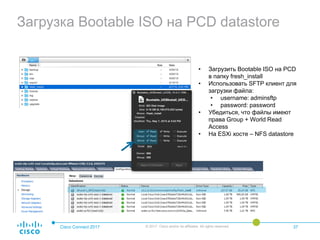 Загрузка Bootable ISO на PCD datastore
Cisco Connect 2017 © 2017 Cisco and/or its affiliates. All rights reserved. 37
• Загрузить Bootable ISO на PCD
в папку fresh_install
• Использовать SFTP клиент для
загрузки файла:
• username: adminsftp
• password: password
• Убедиться, что файлы имеют
права Group + World Read
Access
• На ESXi хосте – NFS datastore
 