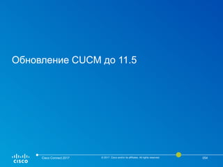 Обновление CUCM до 11.5
Cisco Connect 2017 © 2017 Cisco and/or its affiliates. All rights reserved. 054
 