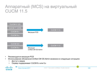Аппаратный (MCS) на виртуальный
CUCM 11.5
Cisco Connect 2017 © 2017 Cisco and/or its affiliates. All rights reserved. 058
CUCM 6.1(5)
CUCM 7.1(3/5)
CUCM 8.x
CUCM 9.x
CUCM 8.6
CUCM 9.x
CUCM 11.5
CUCM 11.5
Миграция PCD
Миграция
Unified CM OS Admin
• Рекомендуется миграция PCD
• Использование обновления Unified CM OS Admin возможно в следующих ситуациях:
• Доступ к медиа
• Сервер поддерживает CUCM 8.x или 9.x
 